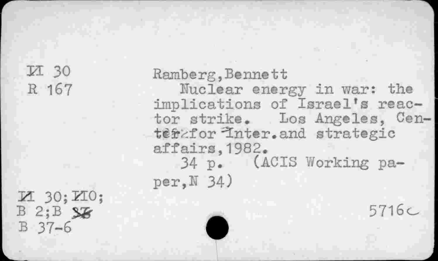 ﻿KE 30
R 167
KE 30; KEO;
B 2;B
B 37-6
Raniberg, Bennett
Unclear energy in war: the implications of Israel’s reactor strike. Los Angeles, Cen-t^frkfor ^nter.and strategic affairs,1982.
34 p. (ACIS Working paper,N 34)
5716o